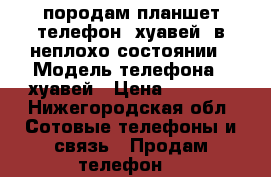 породам планшет(телефон) хуавей, в неплохо состоянии › Модель телефона ­ хуавей › Цена ­ 6 000 - Нижегородская обл. Сотовые телефоны и связь » Продам телефон   